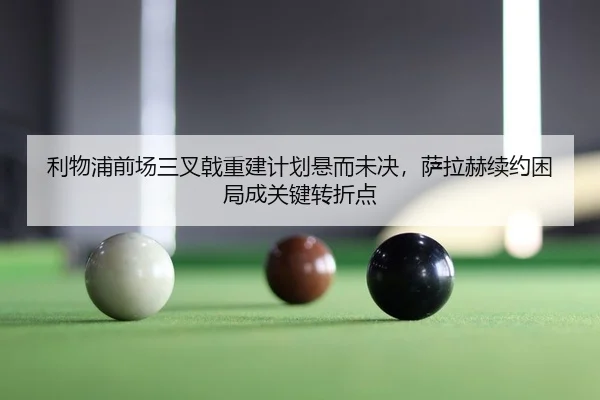 利物浦前场三叉戟重建计划悬而未决，萨拉赫续约困局成关键转折点